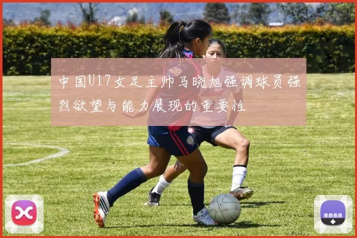 中国U17女足主帅马晓旭强调球员强烈欲望与能力展现的重要性