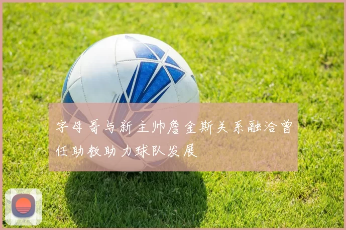 字母哥与新主帅詹金斯关系融洽曾任助教助力球队发展