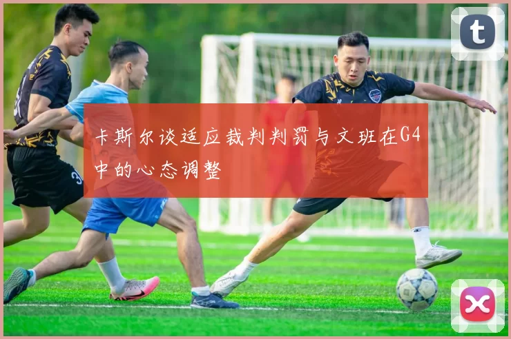 卡斯尔谈适应裁判判罚与文班在G4中的心态调整