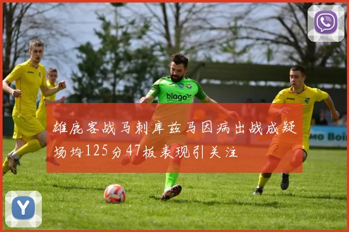 雄鹿客战马刺库兹马因病出战成疑场均125分47板表现引关注