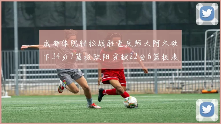 成都体院轻松战胜重庆师大阿木砍下34分7篮板欧阳贡献22分6篮板表现出色