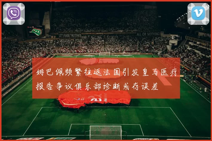 姆巴佩频繁往返法国引发皇马医疗报告争议俱乐部诊断或存误差