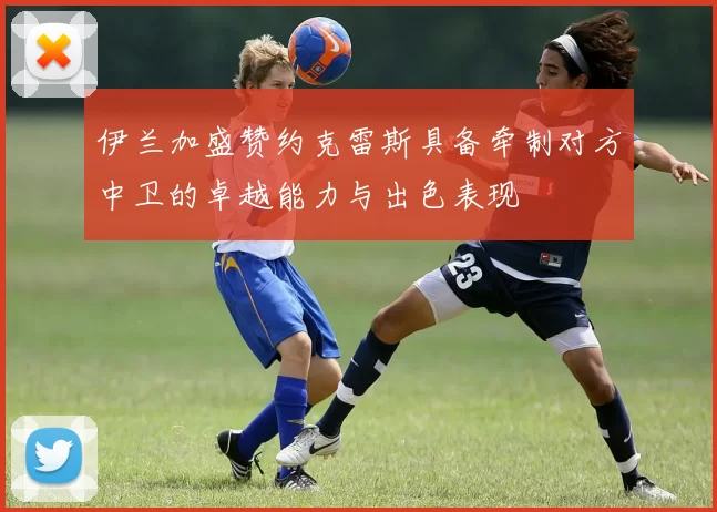 伊兰加盛赞约克雷斯具备牵制对方中卫的卓越能力与出色表现