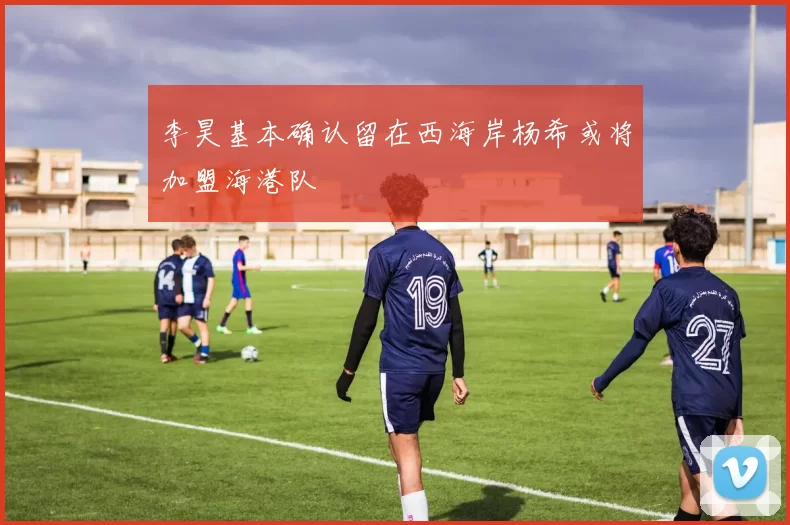 李昊基本确认留在西海岸杨希或将加盟海港队
