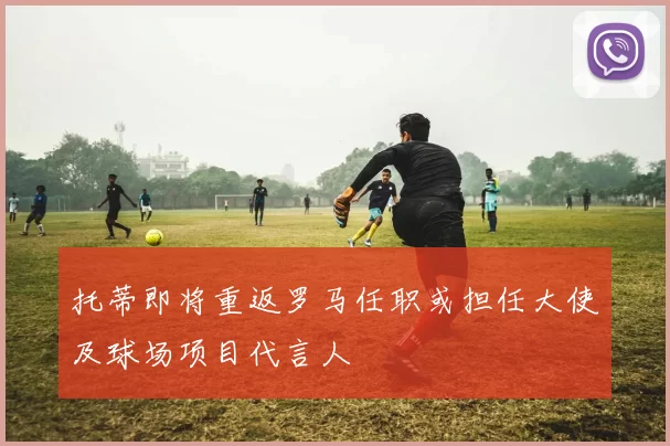 托蒂即将重返罗马任职或担任大使及球场项目代言人
