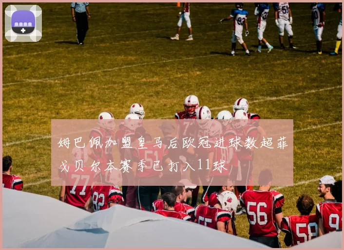 姆巴佩加盟皇马后欧冠进球数超菲戈贝尔本赛季已打入11球