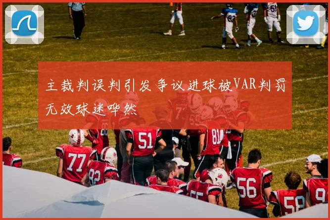 主裁判误判引发争议进球被VAR判罚无效球迷哗然
