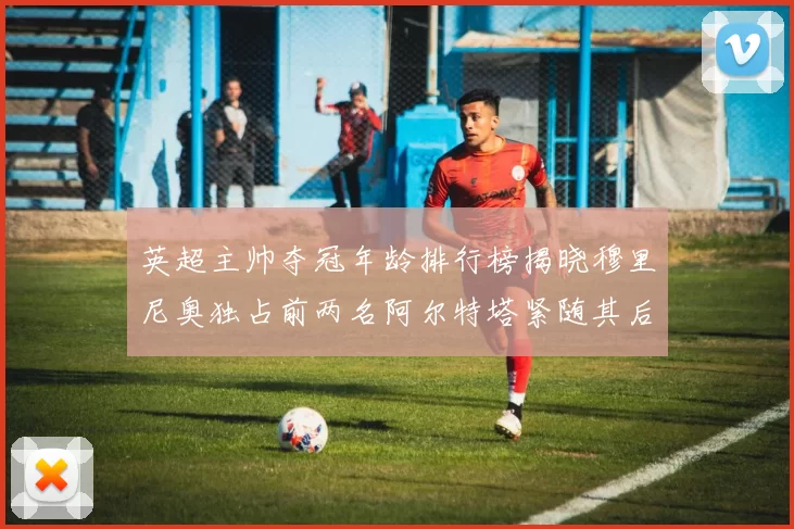 英超主帅夺冠年龄排行榜揭晓穆里尼奥独占前两名阿尔特塔紧随其后