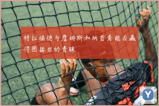 特拉福德与詹姆斯加纳首秀能否赢得图赫尔的青睐